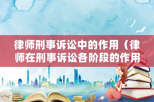 律師刑事訴訟中的作用（律師在刑事訴訟各階段的作用）
