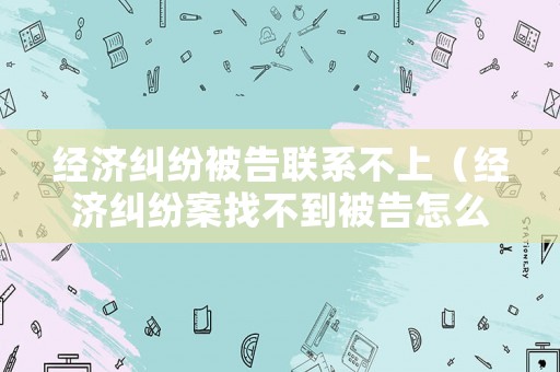 經(jīng)濟(jì)糾紛被告聯(lián)系不上（經(jīng)濟(jì)糾紛案找不到被告怎么辦）
