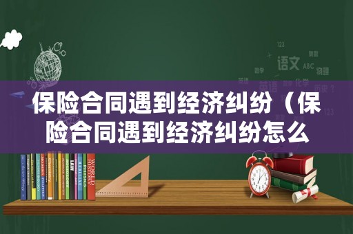 保險(xiǎn)合同遇到經(jīng)濟(jì)糾紛（保險(xiǎn)合同遇到經(jīng)濟(jì)糾紛怎么處理）