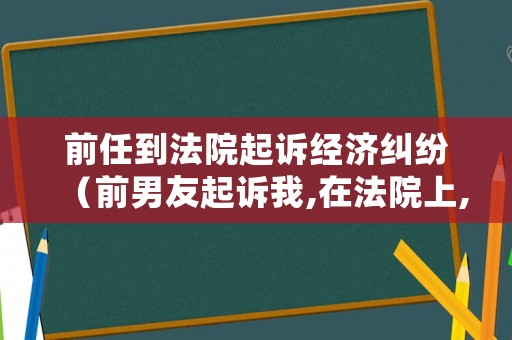 前任到法院起訴經(jīng)濟(jì)糾紛（前男友起訴我,在法院上,我該怎么辦）