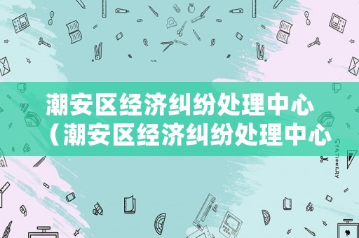 潮安區(qū)經(jīng)濟(jì)糾紛處理中心（潮安區(qū)經(jīng)濟(jì)糾紛處理中心在哪里）