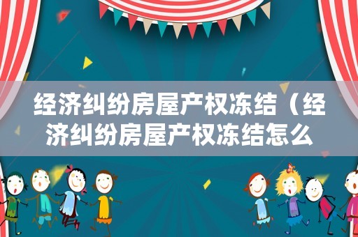 經(jīng)濟(jì)糾紛房屋產(chǎn)權(quán)凍結(jié)（經(jīng)濟(jì)糾紛房屋產(chǎn)權(quán)凍結(jié)怎么處理）