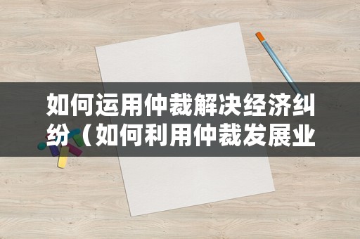 如何運(yùn)用仲裁解決經(jīng)濟(jì)糾紛（如何利用仲裁發(fā)展業(yè)務(wù)）