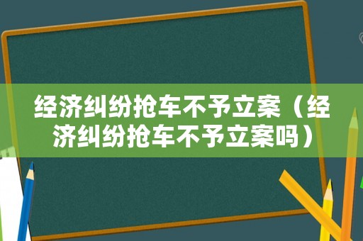經(jīng)濟(jì)糾紛搶車不予立案（經(jīng)濟(jì)糾紛搶車不予立案嗎）