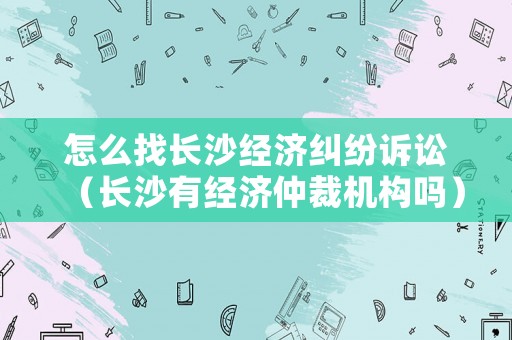 怎么找長沙經(jīng)濟糾紛訴訟（長沙有經(jīng)濟仲裁機構(gòu)嗎）