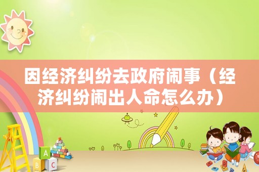 因經(jīng)濟糾紛去政府鬧事（經(jīng)濟糾紛鬧出人命怎么辦）