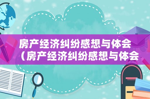 房產(chǎn)經(jīng)濟(jì)糾紛感想與體會(huì)（房產(chǎn)經(jīng)濟(jì)糾紛感想與體會(huì)怎么寫(xiě)）