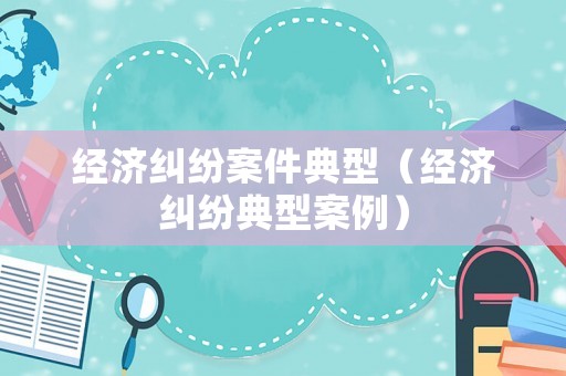 經(jīng)濟(jì)糾紛案件典型（經(jīng)濟(jì)糾紛典型案例）