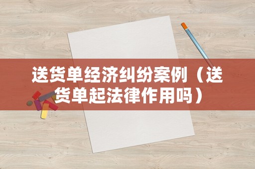 送貨單經(jīng)濟糾紛案例（送貨單起法律作用嗎）
