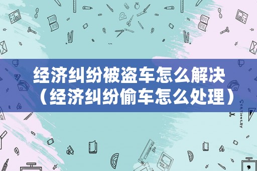 經(jīng)濟(jì)糾紛被盜車(chē)怎么解決（經(jīng)濟(jì)糾紛偷車(chē)怎么處理）