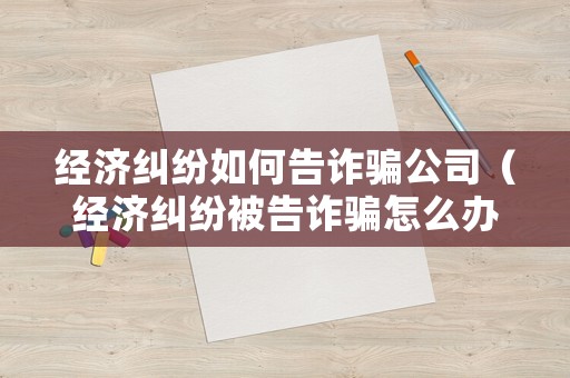 經(jīng)濟糾紛如何告詐騙公司（經(jīng)濟糾紛被告詐騙怎么辦）