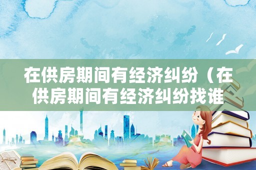 在供房期間有經(jīng)濟(jì)糾紛（在供房期間有經(jīng)濟(jì)糾紛找誰解決）