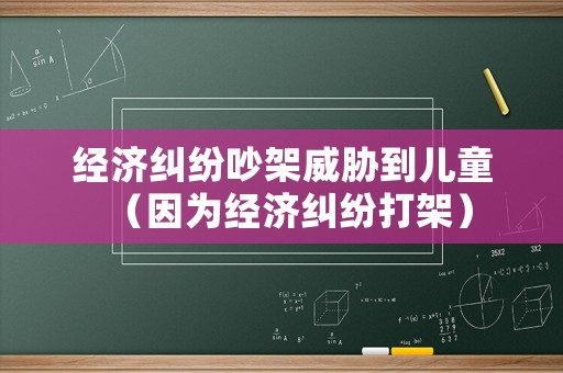 經(jīng)濟(jì)糾紛吵架威脅到兒童（因?yàn)榻?jīng)濟(jì)糾紛打架）