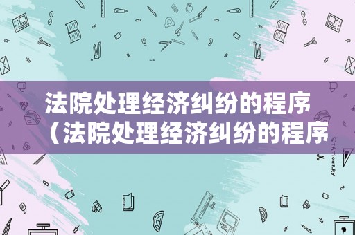 法院處理經(jīng)濟(jì)糾紛的程序（法院處理經(jīng)濟(jì)糾紛的程序有哪些）