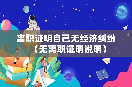 離職證明自己無(wú)經(jīng)濟(jì)糾紛（無(wú)離職證明說(shuō)明）