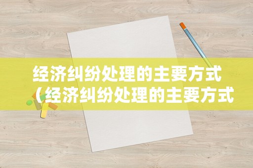 經(jīng)濟(jì)糾紛處理的主要方式（經(jīng)濟(jì)糾紛處理的主要方式有）