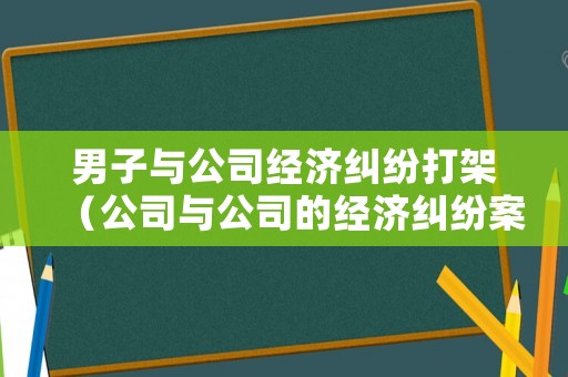 男子與公司經(jīng)濟(jì)糾紛打架（公司與公司的經(jīng)濟(jì)糾紛案例）