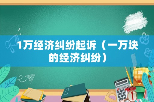 1萬經(jīng)濟糾紛起訴（一萬塊的經(jīng)濟糾紛）