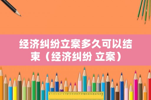 經濟糾紛立案多久可以結束（經濟糾紛 立案）