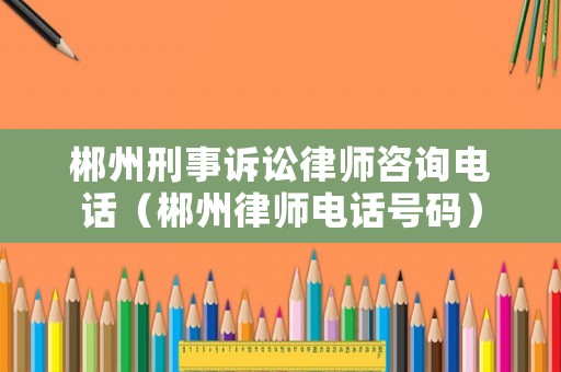 郴州刑事訴訟律師咨詢電話（郴州律師電話號碼）