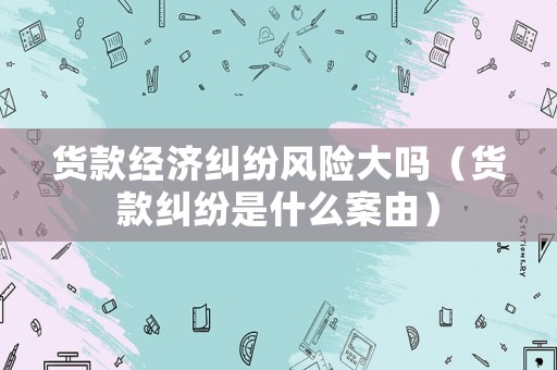 貨款經(jīng)濟(jì)糾紛風(fēng)險(xiǎn)大嗎（貨款糾紛是什么案由）