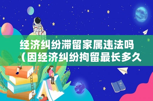 經(jīng)濟(jì)糾紛滯留家屬違法嗎（因經(jīng)濟(jì)糾紛拘留最長(zhǎng)多久）