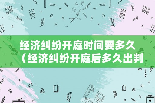 經(jīng)濟(jì)糾紛開庭時(shí)間要多久（經(jīng)濟(jì)糾紛開庭后多久出判決結(jié)果）