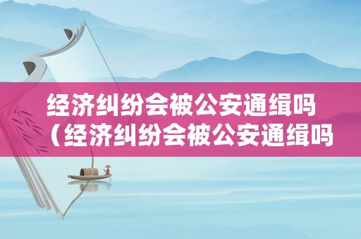 經(jīng)濟(jì)糾紛會(huì)被公安通緝嗎（經(jīng)濟(jì)糾紛會(huì)被公安通緝嗎怎么處理）