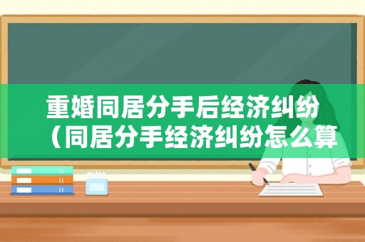 重婚同居分手后經(jīng)濟(jì)糾紛（同居分手經(jīng)濟(jì)糾紛怎么算）