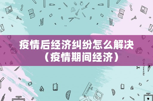 疫情后經(jīng)濟(jì)糾紛怎么解決（疫情期間經(jīng)濟(jì)）