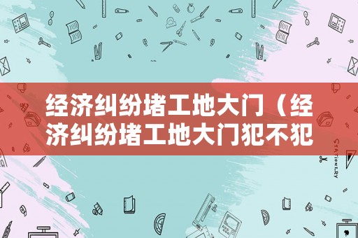 經(jīng)濟(jì)糾紛堵工地大門（經(jīng)濟(jì)糾紛堵工地大門犯不犯法呢）