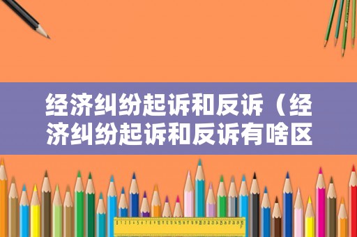 經(jīng)濟(jì)糾紛起訴和反訴（經(jīng)濟(jì)糾紛起訴和反訴有啥區(qū)別）
