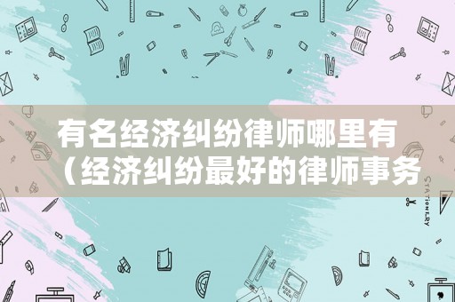 有名經(jīng)濟糾紛律師哪里有（經(jīng)濟糾紛最好的律師事務(wù)所）