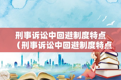 刑事訴訟中回避制度特點（刑事訴訟中回避制度特點有哪些）