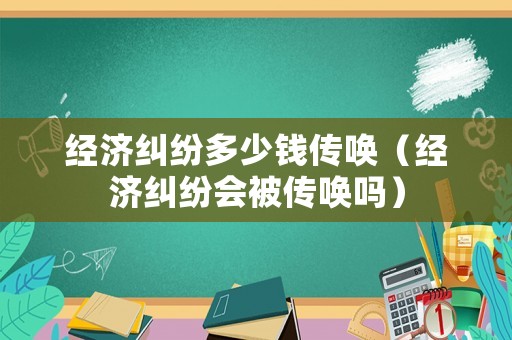 經(jīng)濟糾紛多少錢傳喚（經(jīng)濟糾紛會被傳喚嗎）