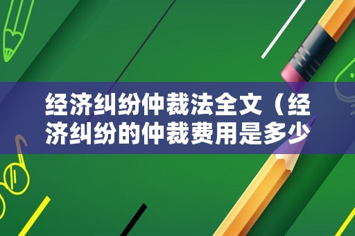 經(jīng)濟糾紛仲裁法全文（經(jīng)濟糾紛的仲裁費用是多少）