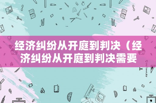 經(jīng)濟糾紛從開庭到判決（經(jīng)濟糾紛從開庭到判決需要多長時間）
