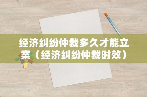 經(jīng)濟(jì)糾紛仲裁多久才能立案（經(jīng)濟(jì)糾紛仲裁時(shí)效）
