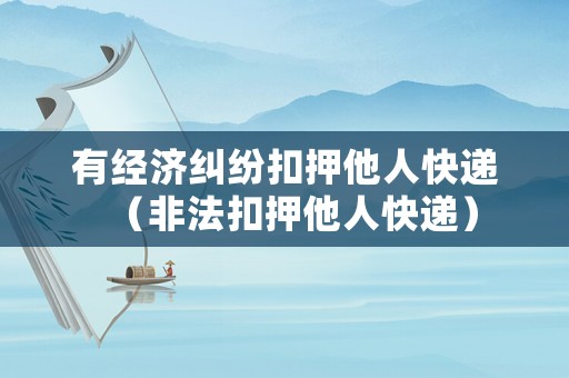 有經(jīng)濟(jì)糾紛扣押他人快遞（非法扣押他人快遞）