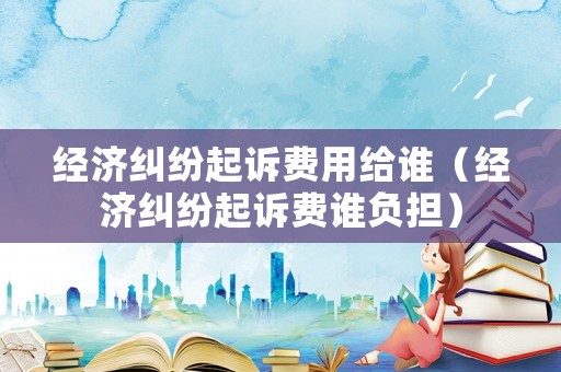 經(jīng)濟(jì)糾紛起訴費(fèi)用給誰(shuí)（經(jīng)濟(jì)糾紛起訴費(fèi)誰(shuí)負(fù)擔(dān)）