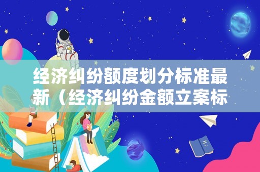 經(jīng)濟(jì)糾紛額度劃分標(biāo)準(zhǔn)最新（經(jīng)濟(jì)糾紛金額立案標(biāo)準(zhǔn)）