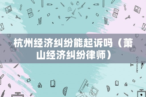 杭州經(jīng)濟(jì)糾紛能起訴嗎（蕭山經(jīng)濟(jì)糾紛律師）