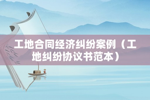 工地合同經濟糾紛案例（工地糾紛協(xié)議書范本）