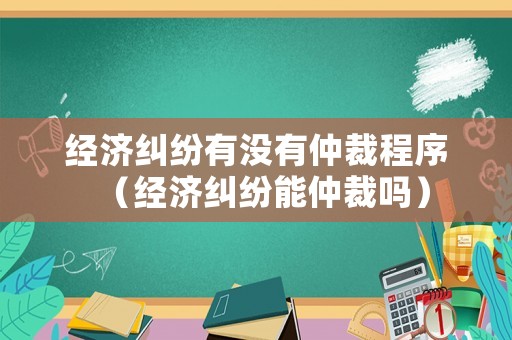 經濟糾紛有沒有仲裁程序（經濟糾紛能仲裁嗎）