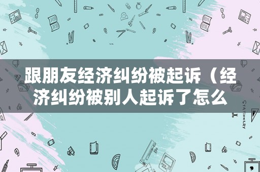 跟朋友經(jīng)濟(jì)糾紛被起訴（經(jīng)濟(jì)糾紛被別人起訴了怎么辦）
