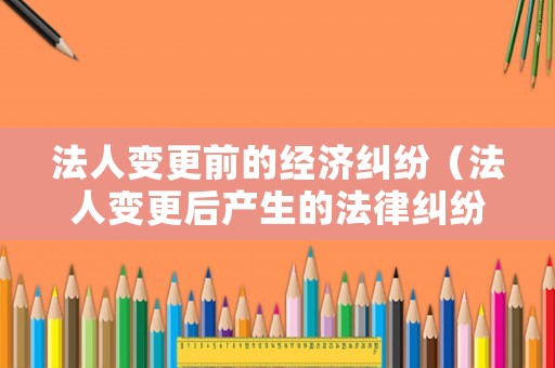 法人變更前的經(jīng)濟糾紛（法人變更后產(chǎn)生的法律糾紛原法人有責(zé)任嗎）