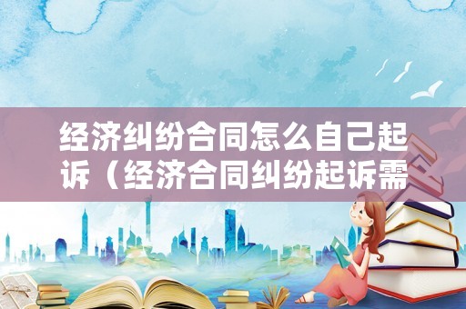 經(jīng)濟(jì)糾紛合同怎么自己起訴（經(jīng)濟(jì)合同糾紛起訴需要什么條件?）