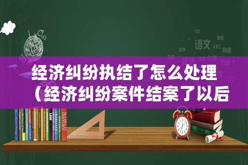 經(jīng)濟(jì)糾紛執(zhí)結(jié)了怎么處理（經(jīng)濟(jì)糾紛案件結(jié)案了以后怎么辦）