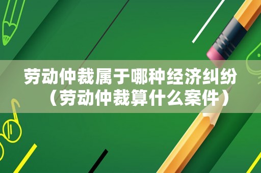 勞動仲裁屬于哪種經(jīng)濟(jì)糾紛（勞動仲裁算什么案件）
