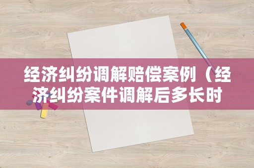 經(jīng)濟(jì)糾紛調(diào)解賠償案例（經(jīng)濟(jì)糾紛案件調(diào)解后多長時間生效）